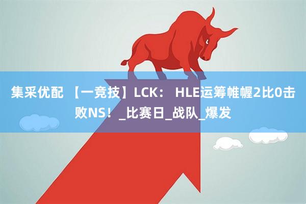 集采优配 【一竞技】LCK： HLE运筹帷幄2比0击败NS！_比赛日_战队_爆发