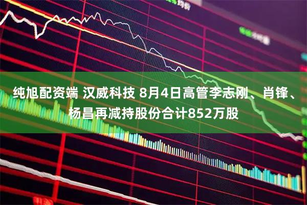 纯旭配资端 汉威科技 8月4日高管李志刚、肖锋、杨昌再减持股份合计852万股