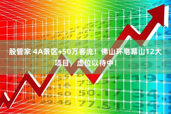 股管家 4A景区+50万客流！佛山环皂幕山12大项目，虚位以待中！