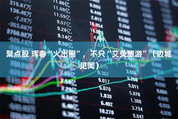 聚点股 珲春“火出圈”，不只“艾灸旅游”（边城见闻）