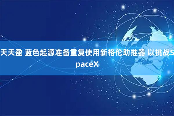 天天盈 蓝色起源准备重复使用新格伦助推器 以挑战SpaceX