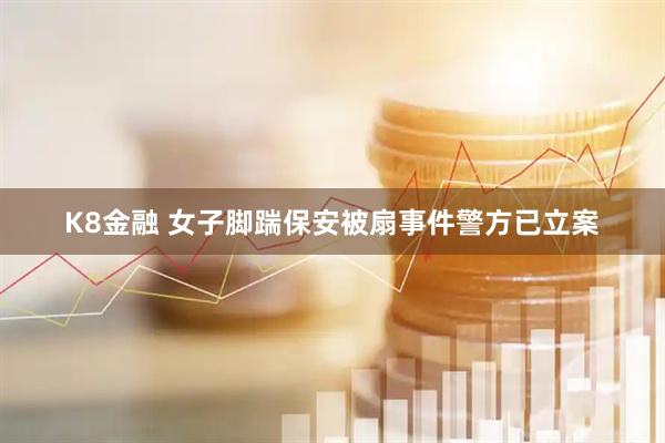 K8金融 女子脚踹保安被扇事件警方已立案